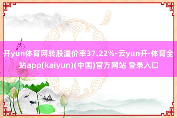 开yun体育网转股溢价率37.22%-云yun开·体育全站app(kaiyun)(中国)官方网站 登录入口