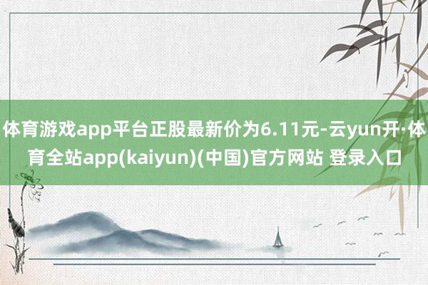 体育游戏app平台正股最新价为6.11元-云yun开·体育全站app(kaiyun)(中国)官方网站 登录入口