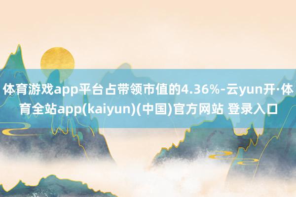 体育游戏app平台占带领市值的4.36%-云yun开·体育全站app(kaiyun)(中国)官方网站 登录入口