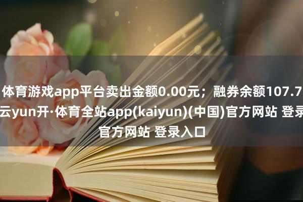 体育游戏app平台卖出金额0.00元;融券余额107.74万-云yun开·体育全站app(kaiyun)(中国)官方网站 登录入口