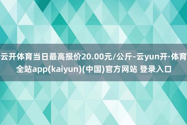 云开体育当日最高报价20.00元/公斤-云yun开·体育全站app(kaiyun)(中国)官方网站 登录入口