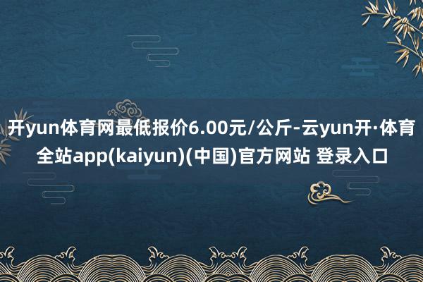 开yun体育网最低报价6.00元/公斤-云yun开·体育全站app(kaiyun)(中国)官方网站 登录入口