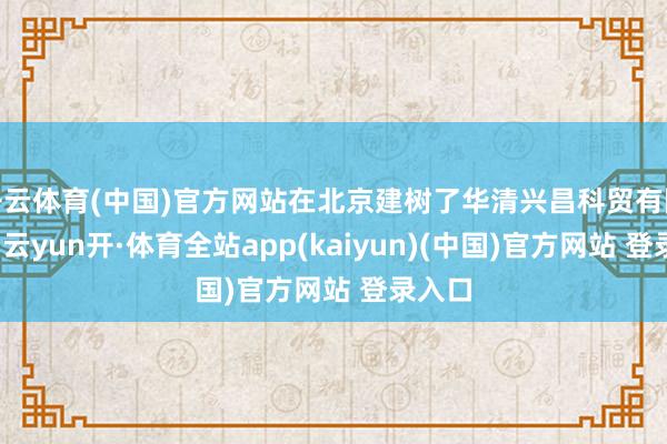 开云体育(中国)官方网站在北京建树了华清兴昌科贸有限公司-云yun开·体育全站app(kaiyun)(中国)官方网站 登录入口