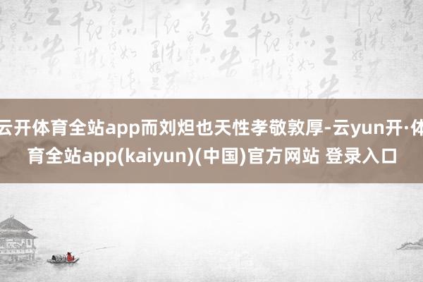 云开体育全站app而刘炟也天性孝敬敦厚-云yun开·体育全站app(kaiyun)(中国)官方网站 登录入口