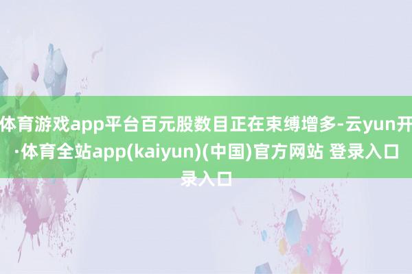 体育游戏app平台百元股数目正在束缚增多-云yun开·体育全站app(kaiyun)(中国)官方网站 登录入口