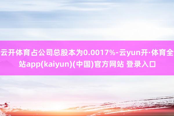 云开体育占公司总股本为0.0017%-云yun开·体育全站app(kaiyun)(中国)官方网站 登录入口