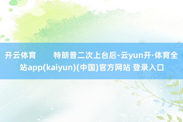 开云体育        特朗普二次上台后-云yun开·体育全站app(kaiyun)(中国)官方网站 登录入口