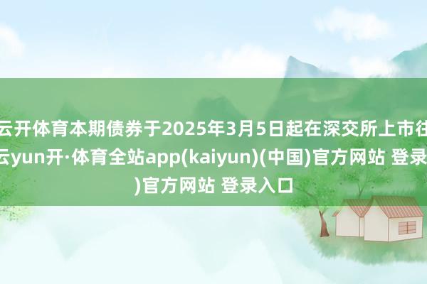 云开体育本期债券于2025年3月5日起在深交所上市往还-云yun开·体育全站app(kaiyun)(中国)官方网站 登录入口