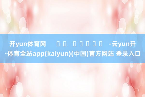 开yun体育网      		  					  -云yun开·体育全站app(kaiyun)(中国)官方网站 登录入口