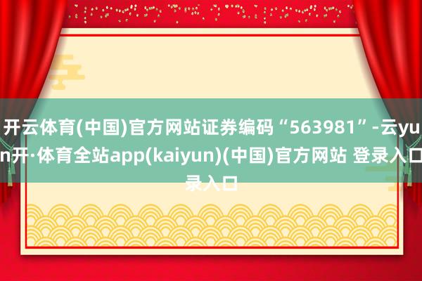开云体育(中国)官方网站证券编码“563981”-云yun开·体育全站app(kaiyun)(中国)官方网站 登录入口