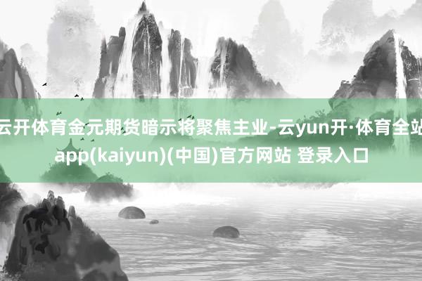云开体育金元期货暗示将聚焦主业-云yun开·体育全站app(kaiyun)(中国)官方网站 登录入口