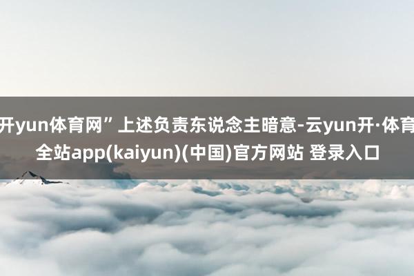 开yun体育网”上述负责东说念主暗意-云yun开·体育全站app(kaiyun)(中国)官方网站 登录入口