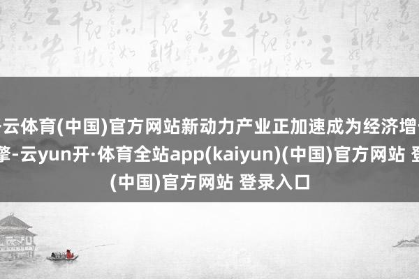 开云体育(中国)官方网站新动力产业正加速成为经济增长的新引擎-云yun开·体育全站app(kaiyun)(中国)官方网站 登录入口