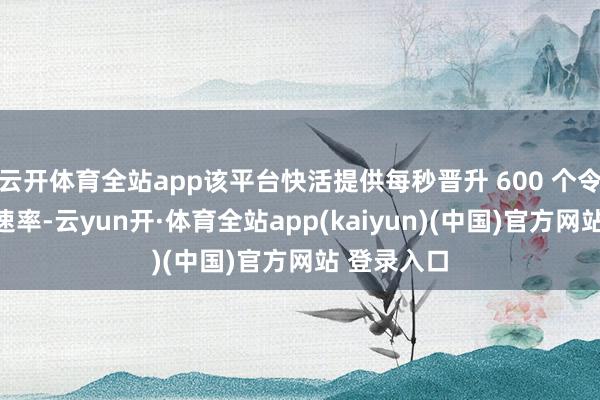 云开体育全站app该平台快活提供每秒晋升 600 个令牌的处理速率-云yun开·体育全站app(kaiyun)(中国)官方网站 登录入口