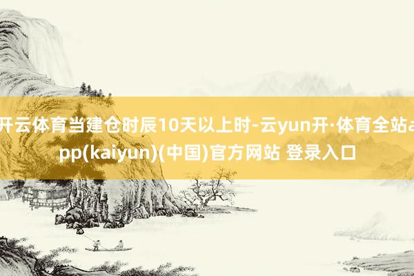 开云体育当建仓时辰10天以上时-云yun开·体育全站app(kaiyun)(中国)官方网站 登录入口