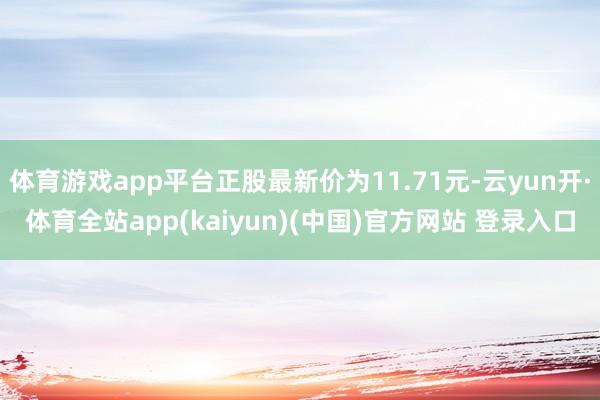 体育游戏app平台正股最新价为11.71元-云yun开·体育全站app(kaiyun)(中国)官方网站 登录入口