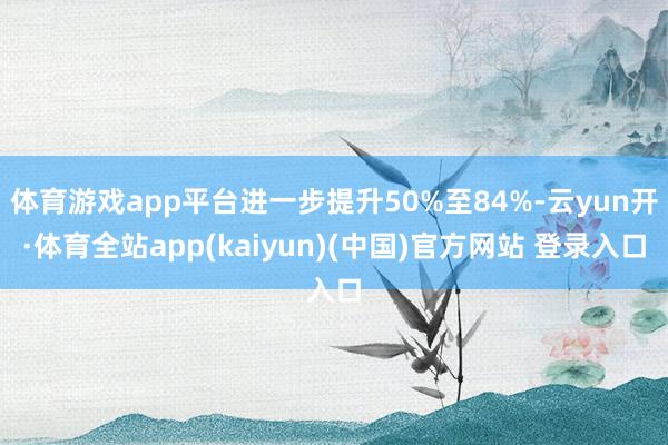 体育游戏app平台进一步提升50%至84%-云yun开·体育全站app(kaiyun)(中国)官方网站 登录入口