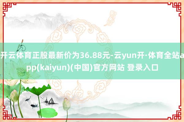 开云体育正股最新价为36.88元-云yun开·体育全站app(kaiyun)(中国)官方网站 登录入口