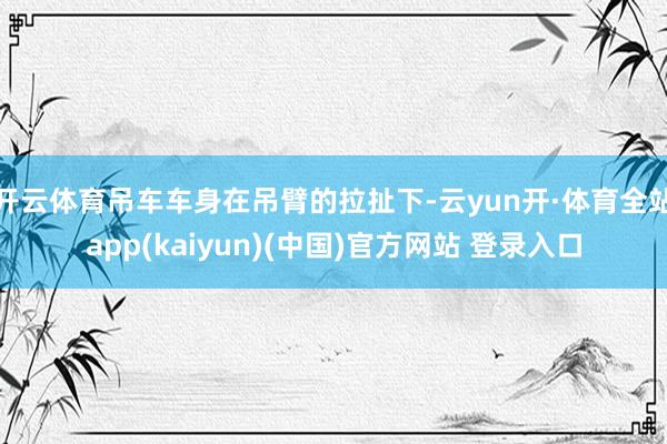 开云体育吊车车身在吊臂的拉扯下-云yun开·体育全站app(kaiyun)(中国)官方网站 登录入口