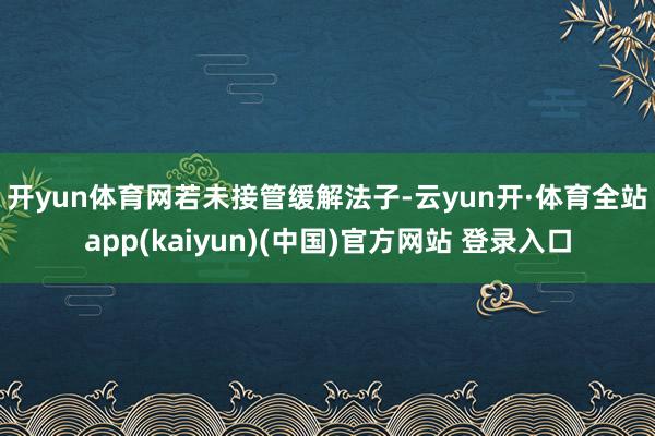 开yun体育网　　若未接管缓解法子-云yun开·体育全站app(kaiyun)(中国)官方网站 登录入口