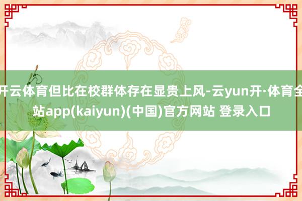 开云体育但比在校群体存在显贵上风-云yun开·体育全站app(kaiyun)(中国)官方网站 登录入口