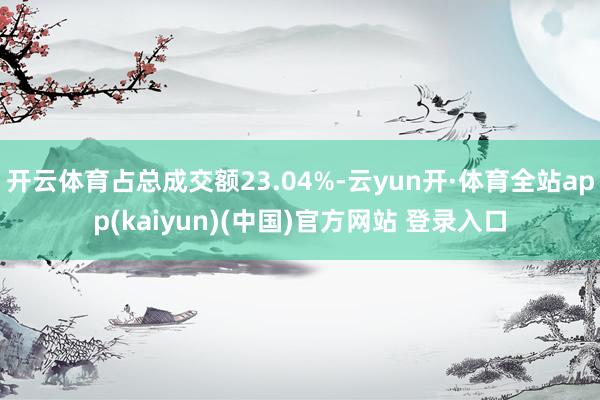 开云体育占总成交额23.04%-云yun开·体育全站app(kaiyun)(中国)官方网站 登录入口