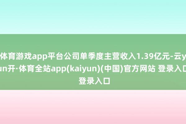 体育游戏app平台公司单季度主营收入1.39亿元-云yun开·体育全站app(kaiyun)(中国)官方网站 登录入口