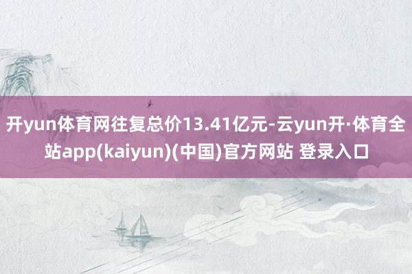 开yun体育网往复总价13.41亿元-云yun开·体育全站app(kaiyun)(中国)官方网站 登录入口
