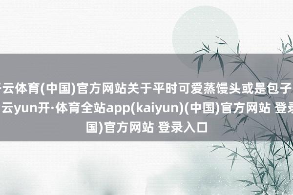 开云体育(中国)官方网站关于平时可爱蒸馒头或是包子的姆妈-云yun开·体育全站app(kaiyun)(中国)官方网站 登录入口