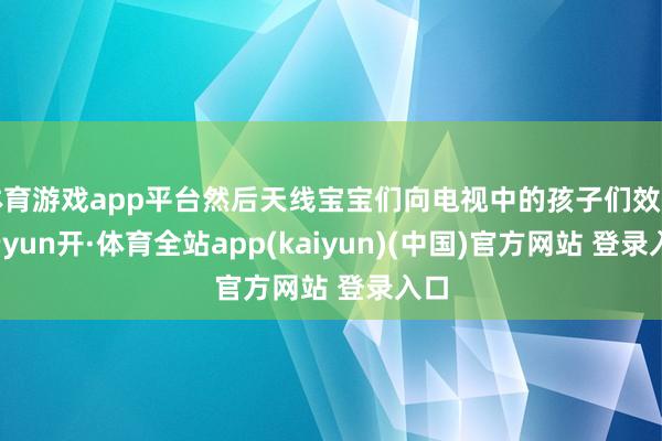 体育游戏app平台然后天线宝宝们向电视中的孩子们效法-云yun开·体育全站app(kaiyun)(中国)官方网站 登录入口