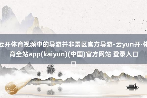 云开体育视频中的导游并非景区官方导游-云yun开·体育全站app(kaiyun)(中国)官方网站 登录入口