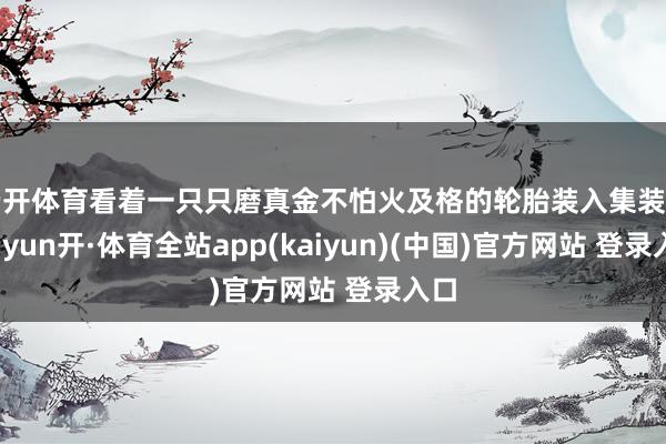 云开体育看着一只只磨真金不怕火及格的轮胎装入集装箱-云yun开·体育全站app(kaiyun)(中国)官方网站 登录入口