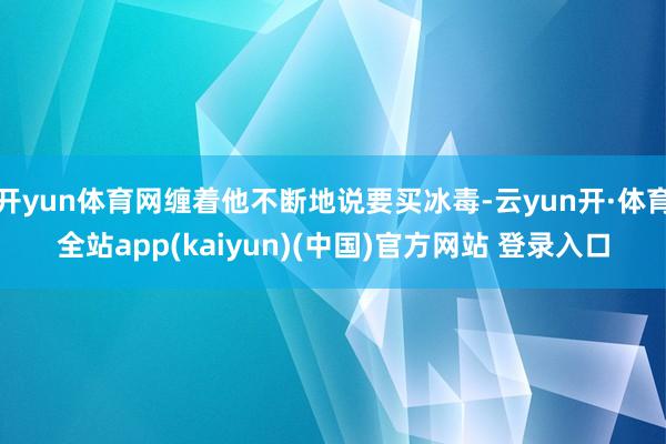 开yun体育网缠着他不断地说要买冰毒-云yun开·体育全站app(kaiyun)(中国)官方网站 登录入口