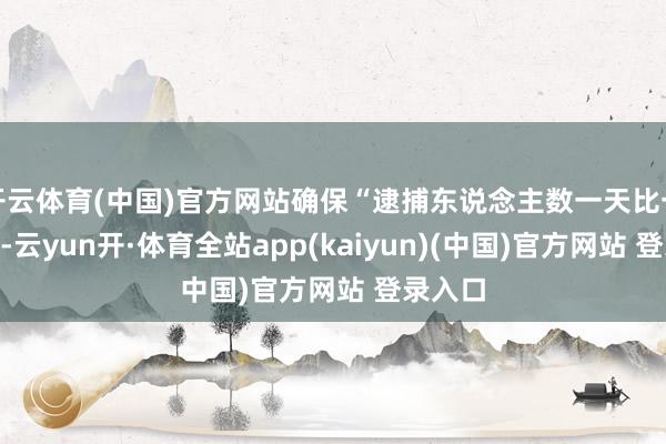 开云体育(中国)官方网站确保“逮捕东说念主数一天比一天高”-云yun开·体育全站app(kaiyun)(中国)官方网站 登录入口