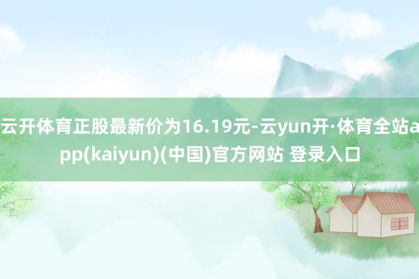 云开体育正股最新价为16.19元-云yun开·体育全站app(kaiyun)(中国)官方网站 登录入口