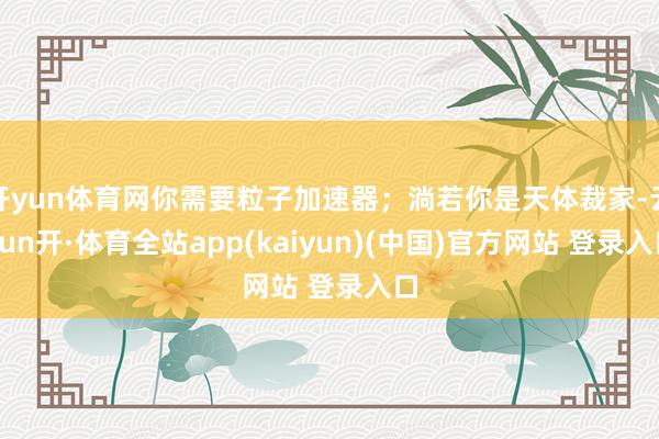 开yun体育网你需要粒子加速器；淌若你是天体裁家-云yun开·体育全站app(kaiyun)(中国)官方网站 登录入口