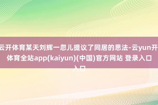 云开体育某天刘辉一忽儿提议了同居的思法-云yun开·体育全站app(kaiyun)(中国)官方网站 登录入口