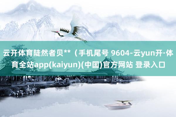 云开体育陡然者贝**（手机尾号 9604-云yun开·体育全站app(kaiyun)(中国)官方网站 登录入口