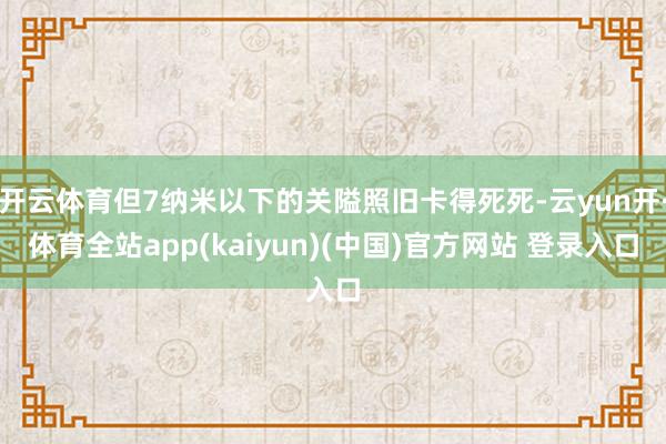 开云体育但7纳米以下的关隘照旧卡得死死-云yun开·体育全站app(kaiyun)(中国)官方网站 登录入口