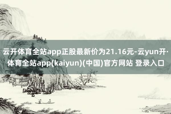云开体育全站app正股最新价为21.16元-云yun开·体育全站app(kaiyun)(中国)官方网站 登录入口