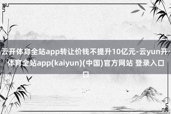 云开体育全站app转让价钱不提升10亿元-云yun开·体育全站app(kaiyun)(中国)官方网站 登录入口