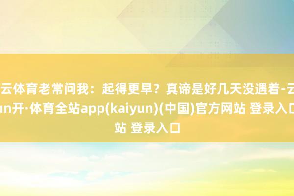开云体育老常问我：起得更早？真谛是好几天没遇着-云yun开·体育全站app(kaiyun)(中国)官方网站 登录入口