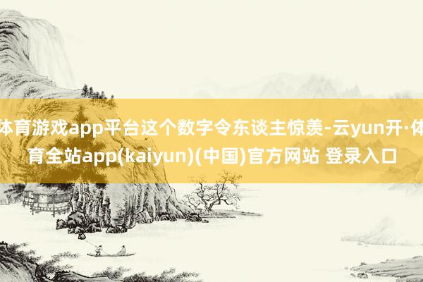 体育游戏app平台这个数字令东谈主惊羡-云yun开·体育全站app(kaiyun)(中国)官方网站 登录入口