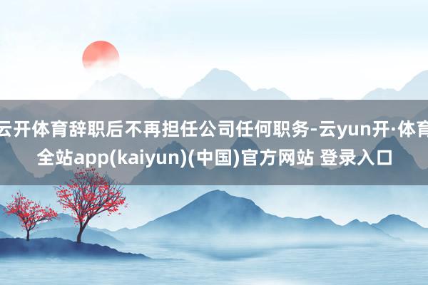 云开体育辞职后不再担任公司任何职务-云yun开·体育全站app(kaiyun)(中国)官方网站 登录入口