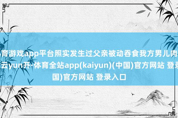 体育游戏app平台照实发生过父亲被动吞食我方男儿肉的悲催-云yun开·体育全站app(kaiyun)(中国)官方网站 登录入口