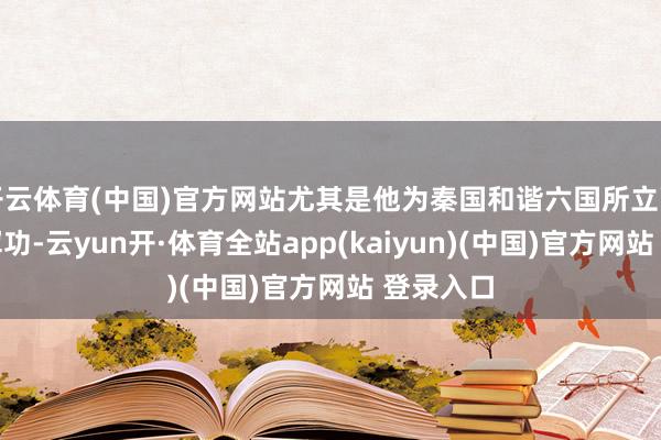 开云体育(中国)官方网站尤其是他为秦国和谐六国所立下的赫赫军功-云yun开·体育全站app(kaiyun)(中国)官方网站 登录入口