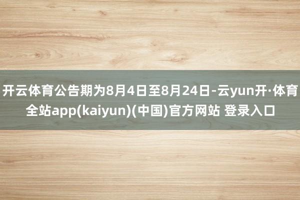 开云体育公告期为8月4日至8月24日-云yun开·体育全站app(kaiyun)(中国)官方网站 登录入口