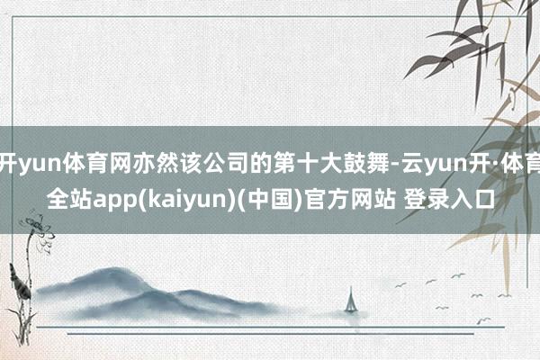 开yun体育网亦然该公司的第十大鼓舞-云yun开·体育全站app(kaiyun)(中国)官方网站 登录入口