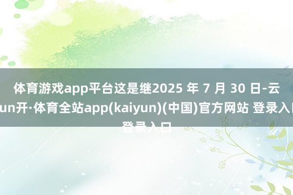 体育游戏app平台这是继2025 年 7 月 30 日-云yun开·体育全站app(kaiyun)(中国)官方网站 登录入口