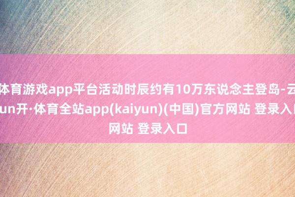 体育游戏app平台活动时辰约有10万东说念主登岛-云yun开·体育全站app(kaiyun)(中国)官方网站 登录入口